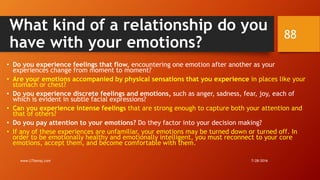 What kind of a relationship do you
have with your emotions?
• Do you experience feelings that flow, encountering one emotion after another as your
experiences change from moment to moment?
• Are your emotions accompanied by physical sensations that you experience in places like your
stomach or chest?
• Do you experience discrete feelings and emotions, such as anger, sadness, fear, joy, each of
which is evident in subtle facial expressions?
• Can you experience intense feelings that are strong enough to capture both your attention and
that of others?
• Do you pay attention to your emotions? Do they factor into your decision making?
• If any of these experiences are unfamiliar, your emotions may be turned down or turned off. In
order to be emotionally healthy and emotionally intelligent, you must reconnect to your core
emotions, accept them, and become comfortable with them.
7/28/2016www.LTSemaj.com
88
 