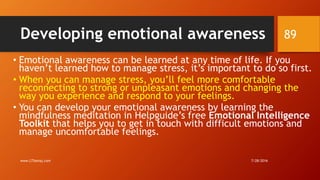 Developing emotional awareness
• Emotional awareness can be learned at any time of life. If you
haven’t learned how to manage stress, it’s important to do so first.
• When you can manage stress, you’ll feel more comfortable
reconnecting to strong or unpleasant emotions and changing the
way you experience and respond to your feelings.
• You can develop your emotional awareness by learning the
mindfulness meditation in Helpguide’s free Emotional Intelligence
Toolkit that helps you to get in touch with difficult emotions and
manage uncomfortable feelings.
7/28/2016www.LTSemaj.com
89
 