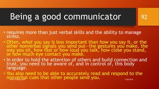 Being a good communicator
• requires more than just verbal skills and the ability to manage
stress.
• Often, what you say is less important than how you say it, or the
other nonverbal signals you send out—the gestures you make, the
way you sit, how fast or how loud you talk, how close you stand,
or how much eye contact you make.
• In order to hold the attention of others and build connection and
trust, you need to be aware of, and in control of, this body
language.
• You also need to be able to accurately read and respond to the
nonverbal cues that other people send you. 7/28/2016www.LTSemaj.com
92
 