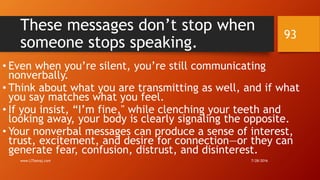 These messages don’t stop when
someone stops speaking.
• Even when you’re silent, you’re still communicating
nonverbally.
• Think about what you are transmitting as well, and if what
you say matches what you feel.
• If you insist, “I’m fine," while clenching your teeth and
looking away, your body is clearly signaling the opposite.
• Your nonverbal messages can produce a sense of interest,
trust, excitement, and desire for connection—or they can
generate fear, confusion, distrust, and disinterest.
7/28/2016www.LTSemaj.com
93
 
