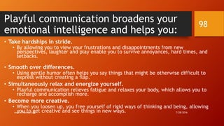 Playful communication broadens your
emotional intelligence and helps you:
• Take hardships in stride.
• By allowing you to view your frustrations and disappointments from new
perspectives, laughter and play enable you to survive annoyances, hard times, and
setbacks.
• Smooth over differences.
• Using gentle humor often helps you say things that might be otherwise difficult to
express without creating a flap.
• Simultaneously relax and energize yourself.
• Playful communication relieves fatigue and relaxes your body, which allows you to
recharge and accomplish more.
• Become more creative.
• When you loosen up, you free yourself of rigid ways of thinking and being, allowing
you to get creative and see things in new ways. 7/28/2016www.LTSemaj.com
98
 