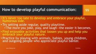 How to develop playful communication:
• It’s never too late to develop and embrace your playful,
humorous side.
• Try setting aside regular, quality playtime.
• The more you joke, play, and laugh—the easier it becomes.
• Find enjoyable activities that loosen you up and help you
embrace your playful nature.
• Practice by playing with animals, babies, young children,
and outgoing people who appreciate playful banter.
7/28/2016www.LTSemaj.com
99
 