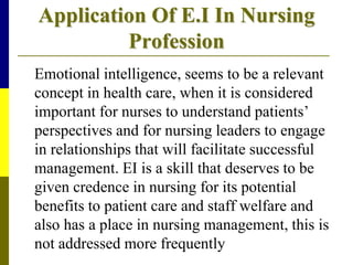Application Of E.I In Nursing
Profession
Emotional intelligence, seems to be a relevant
concept in health care, when it is considered
important for nurses to understand patients’
perspectives and for nursing leaders to engage
in relationships that will facilitate successful
management. EI is a skill that deserves to be
given credence in nursing for its potential
benefits to patient care and staff welfare and
also has a place in nursing management, this is
not addressed more frequently
 