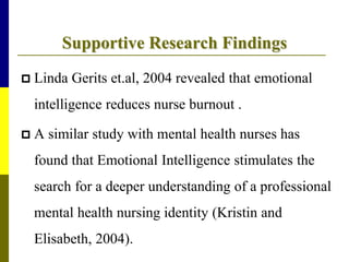 Supportive Research Findings
 Linda Gerits et.al, 2004 revealed that emotional
intelligence reduces nurse burnout .
 A similar study with mental health nurses has
found that Emotional Intelligence stimulates the
search for a deeper understanding of a professional
mental health nursing identity (Kristin and
Elisabeth, 2004).
 