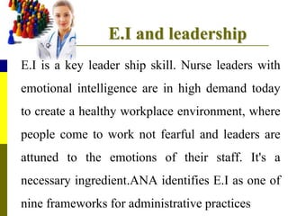 E.I and leadership
E.I is a key leader ship skill. Nurse leaders with
emotional intelligence are in high demand today
to create a healthy workplace environment, where
people come to work not fearful and leaders are
attuned to the emotions of their staff. It's a
necessary ingredient.ANA identifies E.I as one of
nine frameworks for administrative practices
 