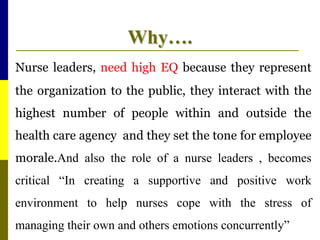Why….
Nurse leaders, need high EQ because they represent
the organization to the public, they interact with the
highest number of people within and outside the
health care agency and they set the tone for employee
morale.And also the role of a nurse leaders , becomes
critical “In creating a supportive and positive work
environment to help nurses cope with the stress of
managing their own and others emotions concurrently”
 