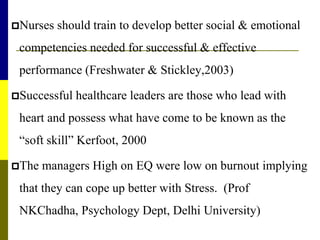 Nurses should train to develop better social & emotional
competencies needed for successful & effective
performance (Freshwater & Stickley,2003)
Successful healthcare leaders are those who lead with
heart and possess what have come to be known as the
“soft skill” Kerfoot, 2000
The managers High on EQ were low on burnout implying
that they can cope up better with Stress. (Prof
NKChadha, Psychology Dept, Delhi University)
 