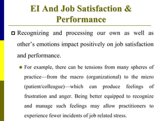 EI And Job Satisfaction &
Performance
 Recognizing and processing our own as well as
other’s emotions impact positively on job satisfaction
and performance.
 For example, there can be tensions from many spheres of
practice—from the macro (organizational) to the micro
(patient/colleague)—which can produce feelings of
frustration and anger. Being better equipped to recognize
and manage such feelings may allow practitioners to
experience fewer incidents of job related stress.
 