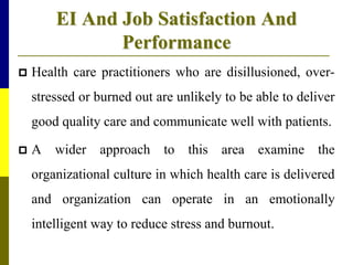 EI And Job Satisfaction And
Performance
 Health care practitioners who are disillusioned, over-
stressed or burned out are unlikely to be able to deliver
good quality care and communicate well with patients.
 A wider approach to this area examine the
organizational culture in which health care is delivered
and organization can operate in an emotionally
intelligent way to reduce stress and burnout.
 