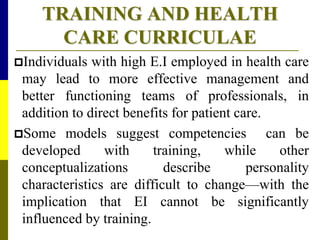 TRAINING AND HEALTH
CARE CURRICULAE
Individuals with high E.I employed in health care
may lead to more effective management and
better functioning teams of professionals, in
addition to direct benefits for patient care.
Some models suggest competencies can be
developed with training, while other
conceptualizations describe personality
characteristics are difficult to change—with the
implication that EI cannot be significantly
influenced by training.
 