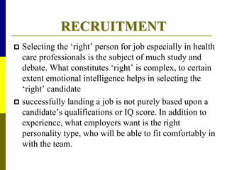 RECRUITMENT
 Selecting the ‘right’ person for job especially in health
care professionals is the subject of much study and
debate. What constitutes ‘right’ is complex, to certain
extent emotional intelligence helps in selecting the
‘right’ candidate
 successfully landing a job is not purely based upon a
candidate’s qualifications or IQ score. In addition to
experience, what employers want is the right
personality type, who will be able to fit comfortably in
with the team.
 
