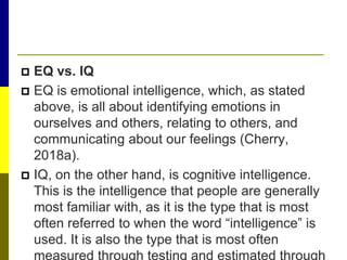  EQ vs. IQ
 EQ is emotional intelligence, which, as stated
above, is all about identifying emotions in
ourselves and others, relating to others, and
communicating about our feelings (Cherry,
2018a).
 IQ, on the other hand, is cognitive intelligence.
This is the intelligence that people are generally
most familiar with, as it is the type that is most
often referred to when the word “intelligence” is
used. It is also the type that is most often
measured through testing and estimated through
 