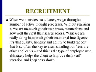 RECRUITMENT
 When we interview candidates, we go through a
number of active thought processes. Without realising
it, we are measuring their responses, mannerisms and
how well they put themselves across. What we are
really doing is assessing their emotional intelligence.
It’s that quality, honesty and ability to build rapport
that is so often the key to them standing out from the
other applicants – and this is the type of employee who
ultimately helps the client to improve their staff
retention and keep costs down.
 