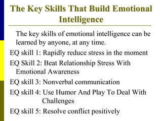The Key Skills That Build Emotional
Intelligence
The key skills of emotional intelligence can be
learned by anyone, at any time.
EQ skill 1: Rapidly reduce stress in the moment
EQ Skill 2: Beat Relationship Stress With
Emotional Awareness
EQ skill 3: Nonverbal communication
EQ skill 4: Use Humor And Play To Deal With
Challenges
EQ skill 5: Resolve conflict positively
 