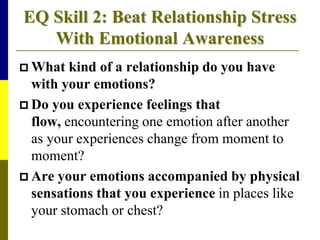 EQ Skill 2: Beat Relationship Stress
With Emotional Awareness
 What kind of a relationship do you have
with your emotions?
 Do you experience feelings that
flow, encountering one emotion after another
as your experiences change from moment to
moment?
 Are your emotions accompanied by physical
sensations that you experience in places like
your stomach or chest?
 