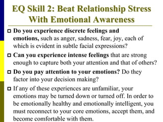 EQ Skill 2: Beat Relationship Stress
With Emotional Awareness
 Do you experience discrete feelings and
emotions, such as anger, sadness, fear, joy, each of
which is evident in subtle facial expressions?
 Can you experience intense feelings that are strong
enough to capture both your attention and that of others?
 Do you pay attention to your emotions? Do they
factor into your decision making?
 If any of these experiences are unfamiliar, your
emotions may be turned down or turned off. In order to
be emotionally healthy and emotionally intelligent, you
must reconnect to your core emotions, accept them, and
become comfortable with them.
 