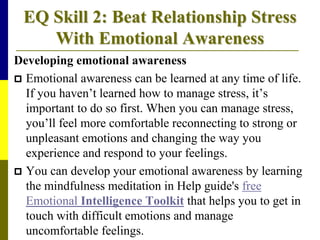 EQ Skill 2: Beat Relationship Stress
With Emotional Awareness
Developing emotional awareness
 Emotional awareness can be learned at any time of life.
If you haven’t learned how to manage stress, it’s
important to do so first. When you can manage stress,
you’ll feel more comfortable reconnecting to strong or
unpleasant emotions and changing the way you
experience and respond to your feelings.
 You can develop your emotional awareness by learning
the mindfulness meditation in Help guide's free
Emotional Intelligence Toolkit that helps you to get in
touch with difficult emotions and manage
uncomfortable feelings.
 