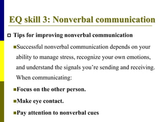 EQ skill 3: Nonverbal communication
 Tips for improving nonverbal communication
Successful nonverbal communication depends on your
ability to manage stress, recognize your own emotions,
and understand the signals you’re sending and receiving.
When communicating:
Focus on the other person.
Make eye contact.
Pay attention to nonverbal cues
 