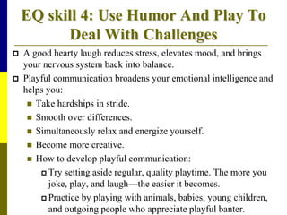 EQ skill 4: Use Humor And Play To
Deal With Challenges
 A good hearty laugh reduces stress, elevates mood, and brings
your nervous system back into balance.
 Playful communication broadens your emotional intelligence and
helps you:
 Take hardships in stride.
 Smooth over differences.
 Simultaneously relax and energize yourself.
 Become more creative.
 How to develop playful communication:
 Try setting aside regular, quality playtime. The more you
joke, play, and laugh—the easier it becomes.
 Practice by playing with animals, babies, young children,
and outgoing people who appreciate playful banter.
 