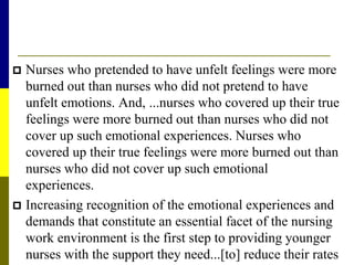  Nurses who pretended to have unfelt feelings were more
burned out than nurses who did not pretend to have
unfelt emotions. And, ...nurses who covered up their true
feelings were more burned out than nurses who did not
cover up such emotional experiences. Nurses who
covered up their true feelings were more burned out than
nurses who did not cover up such emotional
experiences.
 Increasing recognition of the emotional experiences and
demands that constitute an essential facet of the nursing
work environment is the first step to providing younger
nurses with the support they need...[to] reduce their rates
 
