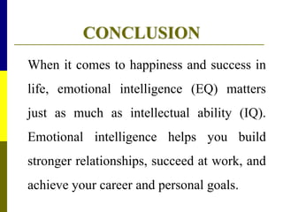 CONCLUSION
When it comes to happiness and success in
life, emotional intelligence (EQ) matters
just as much as intellectual ability (IQ).
Emotional intelligence helps you build
stronger relationships, succeed at work, and
achieve your career and personal goals.
 