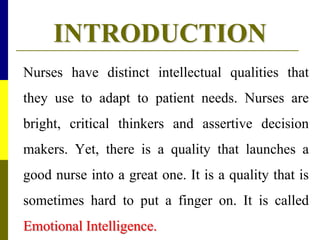 INTRODUCTION
Nurses have distinct intellectual qualities that
they use to adapt to patient needs. Nurses are
bright, critical thinkers and assertive decision
makers. Yet, there is a quality that launches a
good nurse into a great one. It is a quality that is
sometimes hard to put a finger on. It is called
Emotional Intelligence.
 