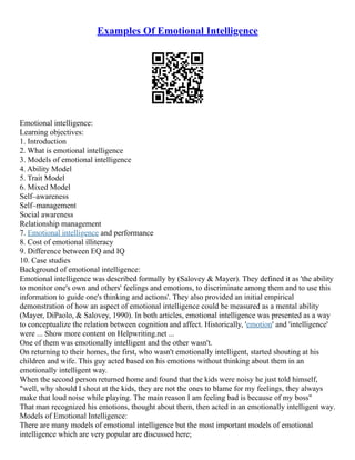 Examples Of Emotional Intelligence
Emotional intelligence:
Learning objectives:
1. Introduction
2. What is emotional intelligence
3. Models of emotional intelligence
4. Ability Model
5. Trait Model
6. Mixed Model
Self–awareness
Self–management
Social awareness
Relationship management
7. Emotional intelligence and performance
8. Cost of emotional illiteracy
9. Difference between EQ and IQ
10. Case studies
Background of emotional intelligence:
Emotional intelligence was described formally by (Salovey & Mayer). They defined it as 'the ability
to monitor one's own and others' feelings and emotions, to discriminate among them and to use this
information to guide one's thinking and actions'. They also provided an initial empirical
demonstration of how an aspect of emotional intelligence could be measured as a mental ability
(Mayer, DiPaolo, & Salovey, 1990). In both articles, emotional intelligence was presented as a way
to conceptualize the relation between cognition and affect. Historically, 'emotion' and 'intelligence'
were ... Show more content on Helpwriting.net ...
One of them was emotionally intelligent and the other wasn't.
On returning to their homes, the first, who wasn't emotionally intelligent, started shouting at his
children and wife. This guy acted based on his emotions without thinking about them in an
emotionally intelligent way.
When the second person returned home and found that the kids were noisy he just told himself,
"well, why should I shout at the kids, they are not the ones to blame for my feelings, they always
make that loud noise while playing. The main reason I am feeling bad is because of my boss"
That man recognized his emotions, thought about them, then acted in an emotionally intelligent way.
Models of Emotional Intelligence:
There are many models of emotional intelligence but the most important models of emotional
intelligence which are very popular are discussed here;
 