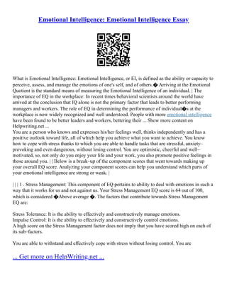 Emotional Intelligence: Emotional Intelligence Essay
What is Emotional Intelligence: Emotional Intelligence, or EI, is defined as the ability or capacity to
perceive, assess, and manage the emotions of one's self, and of others.� Arriving at the Emotional
Quotient is the standard means of measuring the Emotional Intelligence of an individual. | The
importance of EQ in the workplace: In recent times behavioral scientists around the world have
arrived at the conclusion that IQ alone is not the primary factor that leads to better performing
managers and workers. The role of EQ in determining the performance of individual�s at the
workplace is now widely recognized and well understood. People with more emotional intelligence
have been found to be better leaders and workers, bettering their ... Show more content on
Helpwriting.net ...
You are a person who knows and expresses his/her feelings well, thinks independently and has a
positive outlook toward life, all of which help you achieve what you want to achieve. You know
how to cope with stress thanks to which you are able to handle tasks that are stressful, anxiety–
provoking and even dangerous, without losing control. You are optimistic, cheerful and well–
motivated, so, not only do you enjoy your life and your work, you also promote positive feelings in
those around you. | | Below is a break–up of the component scores that went towards making up
your overall EQ score. Analyzing your component scores can help you understand which parts of
your emotional intelligence are strong or weak. |
| | | 1 . Stress Management: This component of EQ pertains to ability to deal with emotions in such a
way that it works for us and not against us. Your Stress Management EQ score is 64 out of 100,
which is considered �Above average �. The factors that contribute towards Stress Management
EQ are:
Stress Tolerance: It is the ability to effectively and constructively manage emotions.
Impulse Control: It is the ability to effectively and constructively control emotions.
A high score on the Stress Management factor does not imply that you have scored high on each of
its sub–factors.
You are able to withstand and effectively cope with stress without losing control. You are
... Get more on HelpWriting.net ...
 
