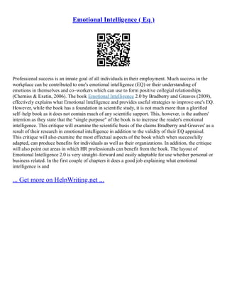 Emotional Intelligence ( Eq )
Professional success is an innate goal of all individuals in their employment. Much success in the
workplace can be contributed to one's emotional intelligence (EQ) or their understanding of
emotions in themselves and co–workers which can use to form positive collegial relationships
(Cherniss & Exetin, 2006). The book Emotional Intelligence 2.0 by Bradberry and Greaves (2009),
effectively explains what Emotional Intelligence and provides useful strategies to improve one's EQ.
However, while the book has a foundation in scientific study, it is not much more than a glorified
self–help book as it does not contain much of any scientific support. This, however, is the authors'
intention as they state that the "single purpose" of the book is to increase the reader's emotional
intelligence. This critique will examine the scientific basis of the claims Bradberry and Greaves' as a
result of their research in emotional intelligence in addition to the validity of their EQ appraisal.
This critique will also examine the most effectual aspects of the book which when successfully
adapted, can produce benefits for individuals as well as their organizations. In addition, the critique
will also point out areas in which HR professionals can benefit from the book. The layout of
Emotional Intelligence 2.0 is very straight–forward and easily adaptable for use whether personal or
business related. In the first couple of chapters it does a good job explaining what emotional
intelligence is and
... Get more on HelpWriting.net ...
 