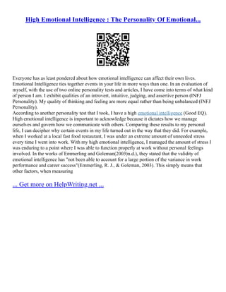 High Emotional Intelligence : The Personality Of Emotional...
Everyone has as least pondered about how emotional intelligence can affect their own lives.
Emotional Intelligence ties together events in your life in more ways than one. In an evaluation of
myself, with the use of two online personality tests and articles, I have come into terms of what kind
of person I am. I exhibit qualities of an introvert, intuitive, judging, and assertive person (INFJ
Personality). My quality of thinking and feeling are more equal rather than being unbalanced (INFJ
Personality).
According to another personality test that I took, I have a high emotional intelligence (Good EQ).
High emotional intelligence is important to acknowledge because it dictates how we manage
ourselves and govern how we communicate with others. Comparing these results to my personal
life, I can decipher why certain events in my life turned out in the way that they did. For example,
when I worked at a local fast food restaurant, I was under an extreme amount of unneeded stress
every time I went into work. With my high emotional intelligence, I managed the amount of stress I
was enduring to a point where I was able to function properly at work without personal feelings
involved. In the works of Emmerling and Goleman(2003)n.d.), they stated that the validity of
emotional intelligence has "not been able to account for a large portion of the variance in work
performance and career success"(Emmerling, R. J., & Goleman, 2003). This simply means that
other factors, when measuring
... Get more on HelpWriting.net ...
 