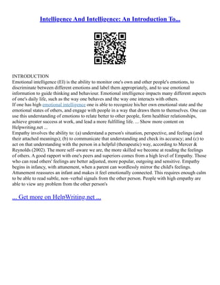 Intelligence And Intelligence: An Introduction To...
INTRODUCTION
Emotional intelligence (EI) is the ability to monitor one's own and other people's emotions, to
discriminate between different emotions and label them appropriately, and to use emotional
information to guide thinking and behaviour. Emotional intelligence impacts many different aspects
of one's daily life, such as the way one behaves and the way one interacts with others.
If one has high emotional intelligence one is able to recognize his/her own emotional state and the
emotional states of others, and engage with people in a way that draws them to themselves. One can
use this understanding of emotions to relate better to other people, form healthier relationships,
achieve greater success at work, and lead a more fulfilling life. ... Show more content on
Helpwriting.net ...
Empathy involves the ability to: (a) understand a person's situation, perspective, and feelings (and
their attached meanings); (b) to communicate that understanding and check its accuracy; and (c) to
act on that understanding with the person in a helpful (therapeutic) way, according to Mercer &
Reynolds (2002). The more self–aware we are, the more skilled we become at reading the feelings
of others. A good rapport with one's peers and superiors comes from a high level of Empathy. Those
who can read others' feelings are better adjusted, more popular, outgoing and sensitive. Empathy
begins in infancy, with attunement, when a parent can wordlessly mirror the child's feelings.
Attunement reassures an infant and makes it feel emotionally connected. This requires enough calm
to be able to read subtle, non–verbal signals from the other person. People with high empathy are
able to view any problem from the other person's
... Get more on HelpWriting.net ...
 