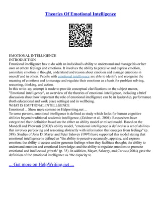 Theories Of Emotional Intelligence
EMOTIONAL INTELLIGENCE
INTRODUCTION
Emotional intelligence has to do with an individual's ability to understand and manage his or her
own or others' feelings and emotions. It involves the ability to perceive and express emotion,
assimilate emotion in thought, understand and reason about emotion and manage emotions in
oneself and in others. People with emotional intelligence are able to identify and recognize the
meaning of emotions and to manage and regulate their emotions as a basis for problem solving,
reasoning, thinking, and action.
In this write–up, attempt is made to provide conceptual clarifications on the subject matter,
"Emotional intelligence", an overview of the theories of emotional intelligence, including a brief
discussion about how important the role of emotional intelligence can be in leadership, performance
(both educational and work place settings) and in wellbeing.
WHAT IS EMPTIONAL INTELLGENCE
Emotional ... Show more content on Helpwriting.net ...
To some persons, emotional intelligence is defined as study which looks for human cognitive
abilities beyond traditional academic intelligence, (Zeidner et al., 2004). Researchers have
categorized their definition based on the either an ability model or mixed model. Based on the
Mandell and Phewanti (2003)'s ability model, "emotional intelligence is defined as a set of abilities
that involves perceiving and reasoning abstractly with information that emerges from feelings" (p.
389). Studies of John D. Mayer and Peter Salovey (1997) have supported this model stating that
emotional intelligence is defined as "the ability to perceive accurately, appraise, and express
emotion; the ability to access and/or generate feelings when they facilitate thought; the ability to
understand emotion and emotional knowledge; and the ability to regulate emotions to promote
emotional and intellectual growth" (p. 35). In addition, Mayer, Salovey, and Caruso (2004) gave the
definition of the emotional intelligence as "the capacity to
... Get more on HelpWriting.net ...
 