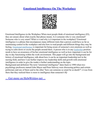 Emotional Intelligence On The Workplace
Emotional Intelligence in the Workplace When most people think of emotional intelligence (EI),
they are unsure about what exactly that phrase means. Is it someone who is very emotional?
Someone who is very smart? What is it and why is it important in the workplace? Emotional
intelligence is a phrase that encompasses many different traits that a person could have as far as
maintaining control in the workplace and also how to read people and different things they may be
feeling. Emotional intelligence is important for being aware of someone's own emotions as well as
trying to calm down or excite the people around them. A person who is in any leadership position
needs to have an awareness of his/her emotional intelligence as well as how important it can be for
day to day functioning within the work environment. This paper will go into the background and
history of emotional intelligence, talk about how it can be an important leadership tool in the
nursing field, and how I can further improve my leadership skills and growth with emotional
intelligence in order to give the reader a further understanding on the topic.
Background and definition The term "emotional intelligence" dates back to 1990 when two
psychology professors named John Mayer and Peter Salovey were discussing politics and certain
politicians and one of them said to the other "how can someone so smart be so dumb?"; it was from
there that they realized there is more to intelligence than someone's IQ
... Get more on HelpWriting.net ...
 