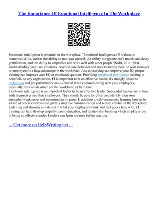 The Importance Of Emotional Intelligence In The Workplace
Emotional intelligence is essential in the workplace. "Emotional intelligence (EI) relates to
numerous skills, such as the ability to motivate oneself, the ability to regulate one's moods and delay
gratification, and the ability to empathize and work well with other people"(Sadri, 2011, p84).
Understanding your own emotions, reactions and behavior and understanding those of your manager
or employees is a huge advantage in the workplace. Just as studying can improve your IQ, proper
training can improve your EQ or emotional quotient. Providing emotional intelligence training is
beneficial to any organization. EI is important to be an effective leader, it's strongly linked to
motivation and job performance and is crucial when communicating with your employees,
especially millennials which are the workforce of the future.
Emotional intelligence is an important factor to be an effective leader. Successful leaders are in tune
with themselves and their employees. They should be able to reflect and identify their own
strengths, weaknesses and opportunities to grow. In addition to self–awareness, learning how to be
aware of others emotions can greatly improve communication and reduce conflict in the workplace.
Listening and showing an interest in what your employee's think and feel goes a long way. EI
training can help develop empathy, communication, and relationship building which all play a role
in being an effective leader. Leaders can learn to pause before reacting
... Get more on HelpWriting.net ...
 