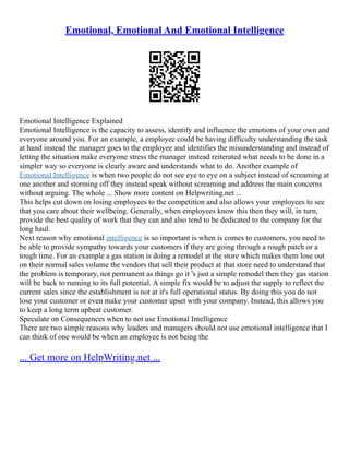 Emotional, Emotional And Emotional Intelligence
Emotional Intelligence Explained
Emotional Intelligence is the capacity to assess, identify and influence the emotions of your own and
everyone around you. For an example, a employee could be having difficulty understanding the task
at hand instead the manager goes to the employee and identifies the misunderstanding and instead of
letting the situation make everyone stress the manager instead reiterated what needs to be done in a
simpler way so everyone is clearly aware and understands what to do. Another example of
Emotional Intelligence is when two people do not see eye to eye on a subject instead of screaming at
one another and storming off they instead speak without screaming and address the main concerns
without arguing. The whole ... Show more content on Helpwriting.net ...
This helps cut down on losing employees to the competition and also allows your employees to see
that you care about their wellbeing. Generally, when employees know this then they will, in turn,
provide the best quality of work that they can and also tend to be dedicated to the company for the
long haul.
Next reason why emotional intelligence is so important is when is comes to customers, you need to
be able to provide sympathy towards your customers if they are going through a rough patch or a
tough time. For an example a gas station is doing a remodel at the store which makes them lose out
on their normal sales volume the vendors that sell their product at that store need to understand that
the problem is temporary, not permanent as things go it 's just a simple remodel then they gas station
will be back to running to its full potential. A simple fix would be to adjust the supply to reflect the
current sales since the establishment is not at it's full operational status. By doing this you do not
lose your customer or even make your customer upset with your company. Instead, this allows you
to keep a long term upbeat customer.
Speculate on Consequences when to not use Emotional Intelligence
There are two simple reasons why leaders and managers should not use emotional intelligence that I
can think of one would be when an employee is not being the
... Get more on HelpWriting.net ...
 