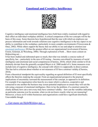Emotional and Cognitive Intelligence
Cognitive intelligence and emotional intelligence have both been widely examined with regard to
their effect on individual workplace abilities. A critical comparison of the two concepts will be the
basis of this essay. Some theorists have hypothesised that the ease with which an employee can
process information and work towards solutions (our cognitive intelligence) is the key aspect in our
ability to contribute to the workplace, particularly in more complex environments (Viswesvaran &
Ones, 2002). While others support the theory that our ability to use and adapt to emotion (our
emotional intelligence; EI) has the greatest affect on our organisational involvement (Cherniss,
Extein, Goleman, & Weissberg, 2006). Through exploration of both ... Show more content on
Helpwriting.net ...
It has been studied and elaborated upon so much, that what was initially a concise realm of
specificity, has – particularly in the area of EI testing – become convoluted by measures of social
intelligence and emotional and social competencies (Cherniss, 2010), which while similar to EI do
distinctly deviate from the generally accepted Mayer et al. 2000 model of it. Some measures even
include tests of cognitive intelligence, the concept with which it is supposedly in direct contrast.
This has led to criticism about whether or not measures of EI have construct validity (Cherniss,
2010).
From a theoretical standpoint the equivocality regarding an agreed definition of EI most specifically
affects the theorists studying the concept. From an organisational perspective the practical
implications of uncertainty surround the measurement of the concept, as opposed to its definition.
For example if an organisation relies heavily on a team which is cohesive, cooperative and
connected to one another the business may screen potential employees to ensure they will suit the
role using a measure of emotional intelligence. Here in lay the problem; if a construct cannot be
clearly defined, how can a test every truly have construct validity – how can the variables indicating
an particular outcome ever be accurate, when we do not know exactly what we are measuring?
Moreover, a focus on EI within businesses and organisations could have significant drawbacks.
Unavoidable though
... Get more on HelpWriting.net ...
 