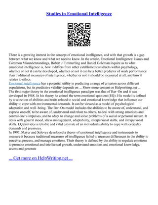 Studies in Emotional Intelligence
There is a growing interest in the concept of emotional intelligence, and with that growth is a gap
between what we know and what we need to know. In the article, Emotional Intelligence: Issues and
Common Misunderstandings, Robert J. Emmerling and Daniel Goleman inquire as to what
emotional intelligence is, how it differs from other established constructs within psychology,
whether or not it can be developed, whether or not it can be a better predictor of work performance
than traditional measures of intelligence, whether or not it should be measured at all, and how it
relates to ethics.
Emotional intelligence has a potential utility in predicting a range of criterion across different
populations, but its predictive validity depends on ... Show more content on Helpwriting.net ...
The first major theory in the emotional intelligence paradigm was that of Bar–On and it was
developed in 1988. In his theory he coined the term emotional quotient (EQ). His model is defined
by a selection of abilities and traits related to social and emotional knowledge that influence our
ability to cope with environmental demands. It can be viewed as a model of psychological
adaptation and well–being. The Bar–On model includes the abilities to be aware of, understand, and
express oneself, to be aware of, understand and relate to others, to deal with strong emotions and
control one 's impulses, and to adapt to change and solve problems of a social or personal nature. It
deals with general mood, stress management, adaptability, interpersonal skills, and intrapersonal
skills. EQ provides a reliable and valid estimate of an individuals ability to cope with everyday
demands and pressures.
In 1997, Mayer and Salovey developed a theory of emotional intelligence and instruments to
measure it because traditional measures of intelligence failed to measure differences in the ability to
perceive, process, and manage emotions. Their theory is defined by the ability to regulate emotions
to promote emotional and intellectual growth, understand emotions and emotional knowledge,
access and generate
... Get more on HelpWriting.net ...
 