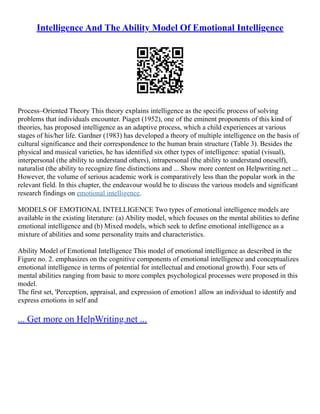 Intelligence And The Ability Model Of Emotional Intelligence
Process–Oriented Theory This theory explains intelligence as the specific process of solving
problems that individuals encounter. Piaget (1952), one of the eminent proponents of this kind of
theories, has proposed intelligence as an adaptive process, which a child experiences at various
stages of his/her life. Gardner (1983) has developed a theory of multiple intelligence on the basis of
cultural significance and their correspondence to the human brain structure (Table 3). Besides the
physical and musical varieties, he has identified six other types of intelligence: spatial (visual),
interpersonal (the ability to understand others), intrapersonal (the ability to understand oneself),
naturalist (the ability to recognize fine distinctions and ... Show more content on Helpwriting.net ...
However, the volume of serious academic work is comparatively less than the popular work in the
relevant field. In this chapter, the endeavour would be to discuss the various models and significant
research findings on emotional intelligence.
MODELS OF EMOTIONAL INTELLIGENCE Two types of emotional intelligence models are
available in the existing literature: (a) Ability model, which focuses on the mental abilities to define
emotional intelligence and (b) Mixed models, which seek to define emotional intelligence as a
mixture of abilities and some personality traits and characteristics.
Ability Model of Emotional Intelligence This model of emotional intelligence as described in the
Figure no. 2. emphasizes on the cognitive components of emotional intelligence and conceptualizes
emotional intelligence in terms of potential for intellectual and emotional growth). Four sets of
mental abilities ranging from basic to more complex psychological processes were proposed in this
model.
The first set, 'Perception, appraisal, and expression of emotion1 allow an individual to identify and
express emotions in self and
... Get more on HelpWriting.net ...
 