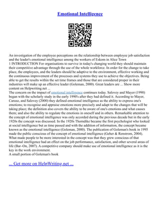 Emotional Intelligence
An investigation of the employee perceptions on the relationship between employee job satisfaction
and the leader's emotional intelligence among the workers of Eskom in Alice Town
1 INTRODUCTION For organisations to survive in today's changing world they should maintain
their competitive advantage through the use of the whole workforce. In order for the change to take
place, the employees, and the leaders should be adaptive to the environment, effective working and
the continuous improvement of the processes and systems they use to achieve the objectives. Being
able to get the results within the set time frames and those that are considered proper in their
industries will make up an effective leader (Goleman, 2000). Great leaders are ... Show more
content on Helpwriting.net ...
The concern on the impact of emotional intelligence continues today. Salovey and Mayer (1990)
began with the scholarly study in the early 1990's after they had defined it. According to Mayer,
Caruso, and Salovey (2000) they defined emotional intelligence as the ability to express one's
emotions; to recognise and appraise emotions more precisely and adapt to the changes that will be
taking place; the definition also covers the ability to be aware of one's emotions and what causes
them; and also the ability to regulate the emotions in oneself and in others. Remarkable attention to
the concept of emotional intelligence was only accorded during the previous decade but in the early
1920s the concept was discussed. In the 1920s Thorndike became the first psychologist who looked
at social intelligence but as time passed and with the addition of information, the concept became
known as the emotional intelligence (Goleman, 2000). The publication of Goleman's book in 1995
made the public conscious of the concept of emotional intelligence (Geher & Renstrom, 2004).
What made people to be more interested in the concept was that they grew conscious of that
emotional intelligence had an effect on the job performance, satisfaction, and other several areas of
life (Bar–On, 2007). A competitive company should make use of emotional intelligence as it is the
key in the work environment.
A small portion of Goleman's book
... Get more on HelpWriting.net ...
 