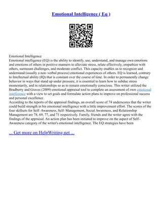 Emotional Intelligence ( Eq )
Emotional Intelligence
Emotional intelligence (EQ) is the ability to identify, use, understand, and manage own emotions
and emotions of others in positive manners to alleviate stress, relate effectively, empathize with
others, surmount challenges, and moderate conflict. This capacity enables us to recognize and
understand (usually a non–verbal process) emotional experiences of others. EQ is learned, contrary
to Intellectual ability (IQ) that is constant over the course of time. In order to permanently change
behavior in ways that stand up under pressure, it is essential to learn how to subdue stress
momentarily, and in relationships so as to remain emotionally conscious. This writer utilized the
Bradberry and Graves (2009) emotional appraisal tool to complete an assessment of own emotional
intelligence with a view to set goals and formulate action plans to improve on professional success
and personal excellence.
According to the reports of the appraisal findings, an overall score of 74 underscores that the writer
could build strength in his emotional intelligence with a little improvement effort. The scores of the
four skillsets for Self–Awareness, Self–Management, Social Awareness, and Relationship
Management are 78, 69, 77, and 71 respectively. Family, friends and the writer agree with the
findings of the appraisal. An action plan has been initiated to improve on the aspect of Self–
Awareness category of the writer's emotional intelligence. The EQ strategies have been
... Get more on HelpWriting.net ...
 