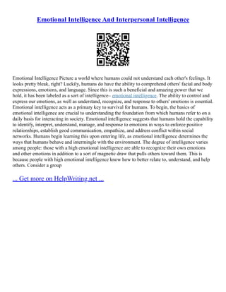 Emotional Intelligence And Interpersonal Intelligence
Emotional Intelligence Picture a world where humans could not understand each other's feelings. It
looks pretty bleak, right? Luckily, humans do have the ability to comprehend others' facial and body
expressions, emotions, and language. Since this is such a beneficial and amazing power that we
hold, it has been labeled as a sort of intelligence– emotional intelligence. The ability to control and
express our emotions, as well as understand, recognize, and response to others' emotions is essential.
Emotional intelligence acts as a primary key to survival for humans. To begin, the basics of
emotional intelligence are crucial to understanding the foundation from which humans refer to on a
daily basis for interacting in society. Emotional intelligence suggests that humans hold the capability
to identify, interpret, understand, manage, and response to emotions in ways to enforce positive
relationships, establish good communication, empathize, and address conflict within social
networks. Humans begin learning this upon entering life, as emotional intelligence determines the
ways that humans behave and intermingle with the environment. The degree of intelligence varies
among people: those with a high emotional intelligence are able to recognize their own emotions
and other emotions in addition to a sort of magnetic draw that pulls others toward them. This is
because people with high emotional intelligence know how to better relate to, understand, and help
others. Consider a group
... Get more on HelpWriting.net ...
 
