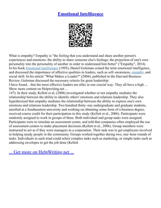 Emotional Intelligence
What is empathy? Empathy is "the feeling that you understand and share another person's
experiences and emotions: the ability to share someone else's feelings; the projection of one's own
personality into the personality of another in order to understand him better" ("Empathy", 2014).
In his book Emotional Intelligence (1995), Daniel Goleman coined the term emotional intelligence,
and discussed the importance of affective qualities in leaders, such as self–awareness, empathy, and
social skill. In his article "What Makes a Leader?" (2004), published in the Harvard Business
Review, Goleman discussed the necessary criteria for great leadership:
I have found... that the most effective leaders are alike in one crucial way: They all have a high ...
Show more content on Helpwriting.net ...
147). In their study, Kellett et al, (2006) investigated whether or not empathy mediates the
relationship between the ability to identify others' emotions and relations leadership. They also
hypothesized that empathy mediates the relationship between the ability to express one's own
emotions and relations leadership. Two hundred thirty–one undergraduate and graduate students,
enrolled at a Southeastern university and working on obtaining some form of a business degree,
received course credit for their participation in this study (Kellett et al., 2006). Participants were
randomly assigned to work in groups of three. Both individual and group tasks were assigned.
Participants were to simulate an assessment center, and told that companies often employed the use
of assessment centers to make placement decisions (Kellett et al., 2006). Group members were
instructed to act as if they were managers in a corporation. Their task was to get employees involved
in helping needy people in the community. Groups worked together during two, one–hour rounds of
tasks. Individuals in each triad could select complex tasks such as marketing, or simple tasks such as
addressing envelopes to get the job done (Kellett
... Get more on HelpWriting.net ...
 
