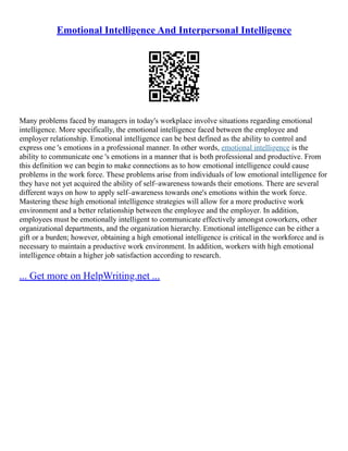 Emotional Intelligence And Interpersonal Intelligence
Many problems faced by managers in today's workplace involve situations regarding emotional
intelligence. More specifically, the emotional intelligence faced between the employee and
employer relationship. Emotional intelligence can be best defined as the ability to control and
express one 's emotions in a professional manner. In other words, emotional intelligence is the
ability to communicate one 's emotions in a manner that is both professional and productive. From
this definition we can begin to make connections as to how emotional intelligence could cause
problems in the work force. These problems arise from individuals of low emotional intelligence for
they have not yet acquired the ability of self–awareness towards their emotions. There are several
different ways on how to apply self–awareness towards one's emotions within the work force.
Mastering these high emotional intelligence strategies will allow for a more productive work
environment and a better relationship between the employee and the employer. In addition,
employees must be emotionally intelligent to communicate effectively amongst coworkers, other
organizational departments, and the organization hierarchy. Emotional intelligence can be either a
gift or a burden; however, obtaining a high emotional intelligence is critical in the workforce and is
necessary to maintain a productive work environment. In addition, workers with high emotional
intelligence obtain a higher job satisfaction according to research.
... Get more on HelpWriting.net ...
 