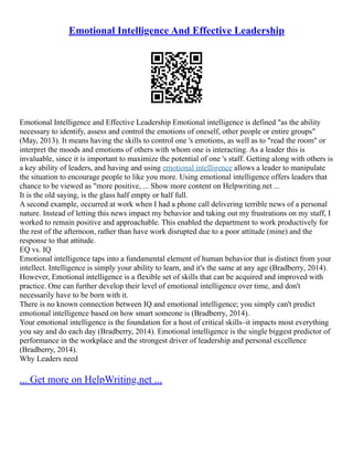 Emotional Intelligence And Effective Leadership
Emotional Intelligence and Effective Leadership Emotional intelligence is defined "as the ability
necessary to identify, assess and control the emotions of oneself, other people or entire groups"
(May, 2013). It means having the skills to control one 's emotions, as well as to "read the room" or
interpret the moods and emotions of others with whom one is interacting. As a leader this is
invaluable, since it is important to maximize the potential of one 's staff. Getting along with others is
a key ability of leaders, and having and using emotional intelligence allows a leader to manipulate
the situation to encourage people to like you more. Using emotional intelligence offers leaders that
chance to be viewed as "more positive, ... Show more content on Helpwriting.net ...
It is the old saying, is the glass half empty or half full.
A second example, occurred at work when I had a phone call delivering terrible news of a personal
nature. Instead of letting this news impact my behavior and taking out my frustrations on my staff, I
worked to remain positive and approachable. This enabled the department to work productively for
the rest of the afternoon, rather than have work disrupted due to a poor attitude (mine) and the
response to that attitude.
EQ vs. IQ
Emotional intelligence taps into a fundamental element of human behavior that is distinct from your
intellect. Intelligence is simply your ability to learn, and it's the same at any age (Bradberry, 2014).
However, Emotional intelligence is a flexible set of skills that can be acquired and improved with
practice. One can further develop their level of emotional intelligence over time, and don't
necessarily have to be born with it.
There is no known connection between IQ and emotional intelligence; you simply can't predict
emotional intelligence based on how smart someone is (Bradberry, 2014).
Your emotional intelligence is the foundation for a host of critical skills–it impacts most everything
you say and do each day (Bradberry, 2014). Emotional intelligence is the single biggest predictor of
performance in the workplace and the strongest driver of leadership and personal excellence
(Bradberry, 2014).
Why Leaders need
... Get more on HelpWriting.net ...
 