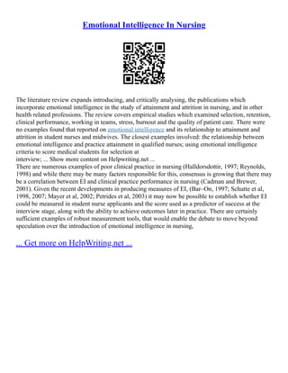 Emotional Intelligence In Nursing
The literature review expands introducing, and critically analysing, the publications which
incorporate emotional intelligence in the study of attainment and attrition in nursing, and in other
health related professions. The review covers empirical studies which examined selection, retention,
clinical performance, working in teams, stress, burnout and the quality of patient care. There were
no examples found that reported on emotional intelligence and its relationship to attainment and
attrition in student nurses and midwives. The closest examples involved: the relationship between
emotional intelligence and practice attainment in qualified nurses; using emotional intelligence
criteria to score medical students for selection at
interview; ... Show more content on Helpwriting.net ...
There are numerous examples of poor clinical practice in nursing (Halldorsdottir, 1997; Reynolds,
1998) and while there may be many factors responsible for this, consensus is growing that there may
be a correlation between EI and clinical practice performance in nursing (Cadman and Brewer,
2001). Given the recent developments in producing measures of EI, (Bar–On, 1997; Schutte et al,
1998, 2007; Mayer et al, 2002; Petrides et al, 2003) it may now be possible to establish whether EI
could be measured in student nurse applicants and the score used as a predictor of success at the
interview stage, along with the ability to achieve outcomes later in practice. There are certainly
sufficient examples of robust measurement tools, that would enable the debate to move beyond
speculation over the introduction of emotional intelligence in nursing,
... Get more on HelpWriting.net ...
 