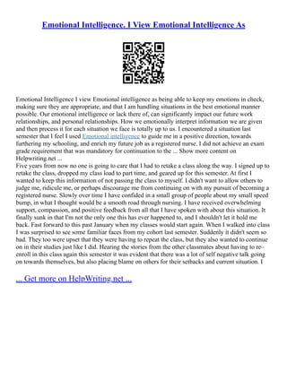 Emotional Intelligence. I View Emotional Intelligence As
Emotional Intelligence I view Emotional intelligence as being able to keep my emotions in check,
making sure they are appropriate, and that I am handling situations in the best emotional manner
possible. Our emotional intelligence or lack there of, can significantly impact our future work
relationships, and personal relationships. How we emotionally interpret information we are given
and then process it for each situation we face is totally up to us. I encountered a situation last
semester that I feel I used Emotional intelligence to guide me in a positive direction, towards
furthering my schooling, and enrich my future job as a registered nurse. I did not achieve an exam
grade requirement that was mandatory for continuation to the ... Show more content on
Helpwriting.net ...
Five years from now no one is going to care that I had to retake a class along the way. I signed up to
retake the class, dropped my class load to part time, and geared up for this semester. At first I
wanted to keep this information of not passing the class to myself. I didn't want to allow others to
judge me, ridicule me, or perhaps discourage me from continuing on with my pursuit of becoming a
registered nurse. Slowly over time I have confided in a small group of people about my small speed
bump, in what I thought would be a smooth road through nursing. I have received overwhelming
support, compassion, and positive feedback from all that I have spoken with about this situation. It
finally sunk in that I'm not the only one this has ever happened to, and I shouldn't let it hold me
back. Fast forward to this past January when my classes would start again. When I walked into class
I was surprised to see some familiar faces from my cohort last semester. Suddenly it didn't seem so
bad. They too were upset that they were having to repeat the class, but they also wanted to continue
on in their studies just like I did. Hearing the stories from the other classmates about having to re–
enroll in this class again this semester it was evident that there was a lot of self negative talk going
on towards themselves, but also placing blame on others for their setbacks and current situation. I
... Get more on HelpWriting.net ...
 