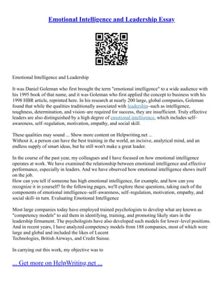 Emotional Intelligence and Leadership Essay
Emotional Intelligence and Leadership
It was Daniel Goleman who first brought the term "emotional intelligence" to a wide audience with
his 1995 book of that name, and it was Goleman who first applied the concept to business with his
1998 HBR article, reprinted here. In his research at nearly 200 large, global companies, Goleman
found that while the qualities traditionally associated with leadership–such as intelligence,
toughness, determination, and vision–are required for success, they are insufficient. Truly effective
leaders are also distinguished by a high degree of emotional intelligence, which includes self–
awareness, self–regulation, motivation, empathy, and social skill.
These qualities may sound ... Show more content on Helpwriting.net ...
Without it, a person can have the best training in the world, an incisive, analytical mind, and an
endless supply of smart ideas, but he still won't make a great leader.
In the course of the past year, my colleagues and I have focused on how emotional intelligence
operates at work. We have examined the relationship between emotional intelligence and effective
performance, especially in leaders. And we have observed how emotional intelligence shows itself
on the job.
How can you tell if someone has high emotional intelligence, for example, and how can you
recognize it in yourself? In the following pages, we'll explore these questions, taking each of the
components of emotional intelligence–self–awareness, self–regulation, motivation, empathy, and
social skill–in turn. Evaluating Emotional Intelligence
Most large companies today have employed trained psychologists to develop what are known as
"competency models" to aid them in identifying, training, and promoting likely stars in the
leadership firmament. The psychologists have also developed such models for lower–level positions.
And in recent years, I have analyzed competency models from 188 companies, most of which were
large and global and included the likes of Lucent
Technologies, British Airways, and Credit Suisse.
In carrying out this work, my objective was to
... Get more on HelpWriting.net ...
 