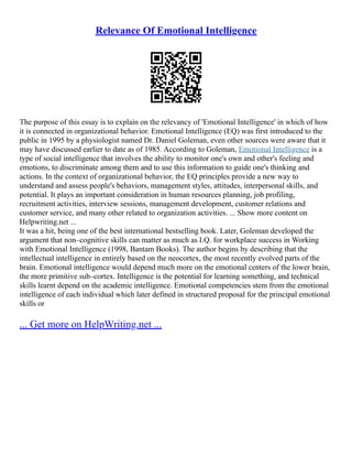 Relevance Of Emotional Intelligence
The purpose of this essay is to explain on the relevancy of 'Emotional Intelligence' in which of how
it is connected in organizational behavior. Emotional Intelligence (EQ) was first introduced to the
public in 1995 by a physiologist named Dr. Daniel Goleman, even other sources were aware that it
may have discussed earlier to date as of 1985. According to Goleman, Emotional Intelligence is a
type of social intelligence that involves the ability to monitor one's own and other's feeling and
emotions, to discriminate among them and to use this information to guide one's thinking and
actions. In the context of organizational behavior, the EQ principles provide a new way to
understand and assess people's behaviors, management styles, attitudes, interpersonal skills, and
potential. It plays an important consideration in human resources planning, job profiling,
recruitment activities, interview sessions, management development, customer relations and
customer service, and many other related to organization activities. ... Show more content on
Helpwriting.net ...
It was a hit, being one of the best international bestselling book. Later, Goleman developed the
argument that non–cognitive skills can matter as much as I.Q. for workplace success in Working
with Emotional Intelligence (1998, Bantam Books). The author begins by describing that the
intellectual intelligence in entirely based on the neocortex, the most recently evolved parts of the
brain. Emotional intelligence would depend much more on the emotional centers of the lower brain,
the more primitive sub–cortex. Intelligence is the potential for learning something, and technical
skills learnt depend on the academic intelligence. Emotional competencies stem from the emotional
intelligence of each individual which later defined in structured proposal for the principal emotional
skills or
... Get more on HelpWriting.net ...
 