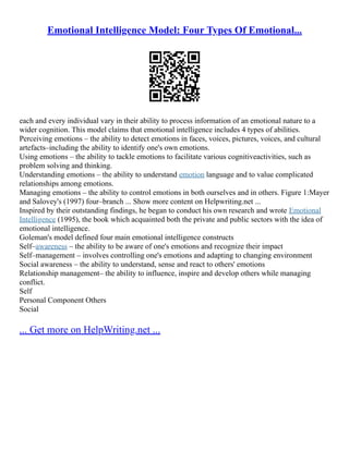 Emotional Intelligence Model: Four Types Of Emotional...
each and every individual vary in their ability to process information of an emotional nature to a
wider cognition. This model claims that emotional intelligence includes 4 types of abilities.
Perceiving emotions – the ability to detect emotions in faces, voices, pictures, voices, and cultural
artefacts–including the ability to identify one's own emotions.
Using emotions – the ability to tackle emotions to facilitate various cognitiveactivities, such as
problem solving and thinking.
Understanding emotions – the ability to understand emotion language and to value complicated
relationships among emotions.
Managing emotions – the ability to control emotions in both ourselves and in others. Figure 1:Mayer
and Salovey's (1997) four–branch ... Show more content on Helpwriting.net ...
Inspired by their outstanding findings, he began to conduct his own research and wrote Emotional
Intelligence (1995), the book which acquainted both the private and public sectors with the idea of
emotional intelligence.
Goleman's model defined four main emotional intelligence constructs
Self–awareness – the ability to be aware of one's emotions and recognize their impact
Self–management – involves controlling one's emotions and adapting to changing environment
Social awareness – the ability to understand, sense and react to others' emotions
Relationship management– the ability to influence, inspire and develop others while managing
conflict.
Self
Personal Component Others
Social
... Get more on HelpWriting.net ...
 