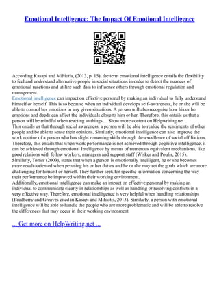 Emotional Intelligence: The Impact Of Emotional Intelligence
According Kasapi and Mihiotis, (2013, p. 15), the term emotional intelligence entails the flexibility
to feel and understand alternative people in social situations in order to detect the nuances of
emotional reactions and utilize such data to influence others through emotional regulation and
management.
Emotional intelligence can impact on effective personal by making an individual to fully understand
himself or herself. This is so because when an individual develops self–awareness, he or she will be
able to control her emotions in any given situations. A person will also recognise how his or her
emotions and deeds can affect the individuals close to him or her. Therefore, this entails us that a
person will be mindful when reacting to things ... Show more content on Helpwriting.net ...
This entails us that through social awareness, a person will be able to realize the sentiments of other
people and be able to sense their opinions. Similarly, emotional intelligence can also improve the
work routine of a person who has slight reasoning skills through the excellence of social affiliations.
Therefore, this entails that when work performance is not achieved through cognitive intelligence, it
can be achieved through emotional Intelligence by means of numerous equivalent mechanisms, like
good relations with fellow workers, managers and support staff (Wisker and Poulis, 2015).
Similarly, Tomer (2003), states that when a person is emotionally intelligent, he or she becomes
more result–oriented when perusing his or her duties and he or she may set the goals which are more
challenging for himself or herself. They further seek for specific information concerning the way
their performance be improved within their working environment.
Additionally, emotional intelligence can make an impact on effective personal by making an
individual to communicate clearly in relationships as well as handling or resolving conflicts in a
very effective way. Therefore, emotional intelligence is very helpful when handling relationships
(Bradberry and Greaves cited in Kasapi and Mihiotis, 2013). Similarly, a person with emotional
intelligence will be able to handle the people who are more problematic and will be able to resolve
the differences that may occur in their working environment
... Get more on HelpWriting.net ...
 